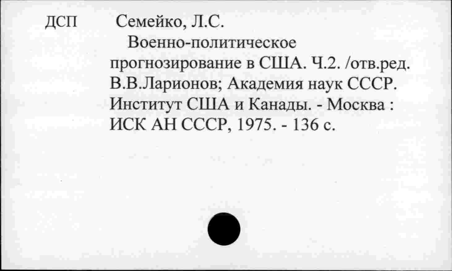 ﻿ДСП Семейко, Л.С.
Военно-политическое прогнозирование в США. 4.2. /отв.ред. В.В.Ларионов; Академия наук СССР. Институт США и Канады. - Москва : ИСК АН СССР, 1975. - 136 с.